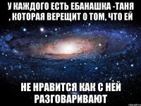 у каждого есть ебанашка -Таня , которая верещит о том, что ей не нравится как с ней разговаривают