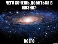 чего хочешь добиться в жизни? всего