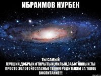 Ибраимов Нурбек ТЫ САМЫЙ ЛУЧШИЙ,ДОБРЫЙ,ОТКРЫТЫЙ,МИЛЫЙ,ЗАБОТЛИВЫЙ,ТЫ ПРОСТО ЗОЛОТОЙ! СПАСИБО ТВОИМ РОДИТЕЛЯМ ЗА ТАКОЕ ВОСПИТАНИЕ!!!