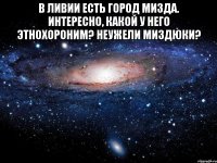 В Ливии есть город Мизда. Интересно, какой у него этнохороним? Неужели миздюки? 