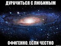 ДУРАЧИТЬСЯ С ЛЮБИМЫМ ОФИГЕННО, ЕСЛИ ЧЕСТНО