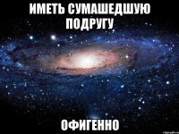 Иметь сумашедшую подругу Офигенно