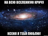 На всю вселенную кричу Ксеня я тебя люблю!