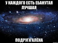 У каждого есть ебанутая лучшая Подруга алёна