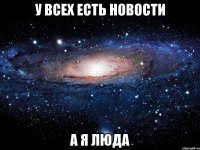 У ВСЕХ ЕСТЬ НОВОСТИ А Я ЛЮДА