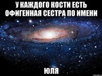 у каждого кости есть офигенная сестра по имени юля