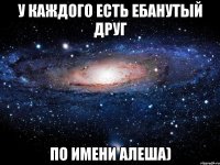 У Каждого есть ебанутый друг По имени Алеша)