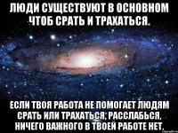 Люди существуют в основном чтоб срать и трахаться. Если твоя работа не помогает людям срать или трахаться, расслабься, ничего важного в твоей работе нет.