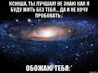 Ксюша, ты лучшая! Не знаю как я буду жить без тебя... Да и не хочу пробовать:* Обожаю тебя:*