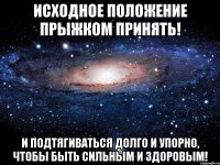 Исходное положение прыжком принять! И подтягиваться долго и упорно, чтобы быть сильным и здоровым!