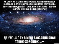 Як добре мати справжню подругу. Коли втомлюєшся від зради, від чергового болю, від цілого світу можна просто прийти до неї без слів, впасти на ліжко і мовчки закрити очі. Знаю, вона ляже поруч! Дякую ,Що ти в мене є)))залишайся такою хорошою....♥