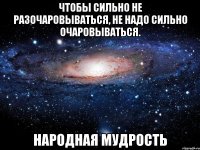 Чтобы сильно не разочаровываться, не надо сильно очаровываться. Народная мудрость