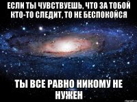 если ты чувствуешь, что за тобой кто-то следит, то не беспокойся ты все равно никому не нужен