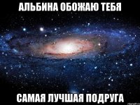 Альбина обожаю тебя самая лучшая подруга