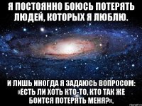 Я постоянно боюсь потерять людей, которых я люблю. И лишь иногда я задаюсь вопросом: «есть ли хоть кто-то, кто так же боится потерять меня?».