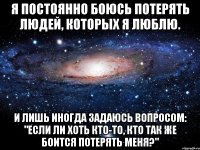 Я постоянно боюсь Потерять людей, Которых я люблю. И лишь иногда Задаюсь вопросом: "Если ли хоть кто-то, Кто так же боится Потерять меня?"