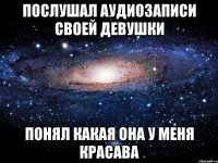 Послушал аудиозаписи своей девушки понял какая она у меня красава