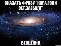 Сказать фразу "Кира,гони сет,заебал!" Бесценно