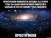 Прости меня пожалуста наташа :(:(:( я хочу чтоб ты была моей лучшей подругой и больше не кто не сможет тебя заменить Прости меня