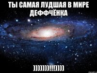 Ты самая лудшая в мире деффчёнка )))))))!!!))))