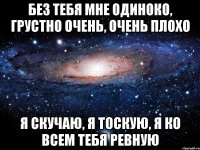 Без тебя мне одиноко, Грустно очень, очень плохо Я скучаю, я тоскую, Я ко всем тебя ревную