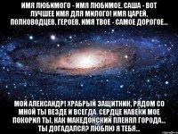 Имя любимого - имя любимое. Саша - вот лучшее имя для милого! Имя царей, полководцев, героев, Имя твое - самое дорогое... Мой Александр! Храбрый защитник, Рядом со мной ты везде и всегда. Сердце навеки мое покорил ты, Как Македонский пленял города... Ты догадался? Люблю я тебя...