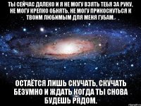 Ты сейчас далеко и я не могу взять тебя за руку, не могу крепко обнять, не могу прикоснуться к твоим любимым для меня губам. Остаётся лишь скучать, скучать безумно и ждать когда ты снова будешь рядом.