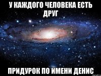 У каждого человека есть друг придурок по имени Денис