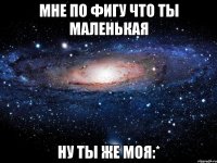 Мне по фигу что ты маленькая ну ты же моя:*