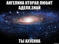 Ангелина кторая любит Аделя,знай ТЫ АХУЕННА