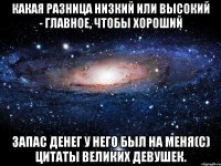 Какая разница низкий или высокий - главное, чтобы хороший запас денег у него был на меня(С) Цитаты великих девушек.