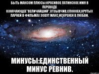 Быть Максом Плюсы:Красивое Латинское Имя в Переводе Означающее"Величайший",Отзывчив,Спокоен,Крутых Парней в Фильмах Зовут Макс,Искренен в Любви. Минусы:Единственный Минус Ревнив.