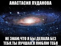 Анастасия Луданова Не знаю,что я бы делала без тебя.Ты лучшая.Я люблю тебя