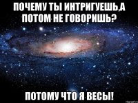 Почему ты интригуешь,а потом не говоришь? Потому что я ВЕСЫ!