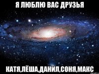 Я ЛЮБЛЮ ВАС ДРУЗЬЯ КАТЯ,ЛЁША,ДАНИЛ,СОНЯ,МАКС