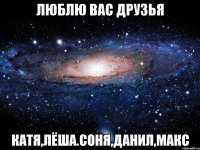 ЛЮБЛЮ ВАС ДРУЗЬЯ КАТЯ,ЛЁША.СОНЯ,ДАНИЛ,МАКС