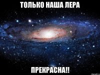 только наша Лера прекрасна!!