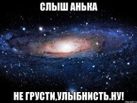 слыш Анька не грусти,улыбнисть.Ну!