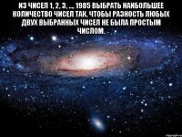 Из чисел 1, 2, 3, ..., 1985 выбрать наибольшее количество чисел так, чтобы разность любых двух выбранных чисел не была простым числом. 