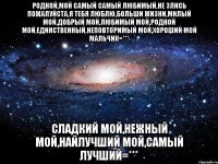 Родной,мой самый самый любимый,не злись пожалуйста,я тебя люблю,больши жизни,милый мой,добрый мой,любимый мой,родной мой,единственный,неповторимый мой,хороший мой мальчик=*** Сладкий мой,нежный мой,найлучший мой,самый лучший=***