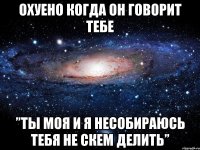 Охуено когда он говорит тебе ”ты моя и я несобираюсь тебя не скем делить”