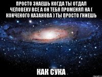 Просто знаешь Когда ты отдал человеку все А он тебя променял на ( конченого Казанова ) Ты просто гниешь Как СУКА