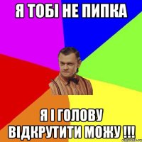 Я тобі не Пипка Я і Голову Відкрутити можу !!!