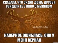 сказала, что сидит дома, друзья увидели ее в кино с мужиком наверное ошиблась, она у меня верная