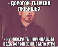 - дорогой, ты меня любишь? - ну нахера ты начинаешь! ведь хорошее же было утро