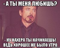 - а ты меня любишь? - ну нахера ты начинаешь! ведь хорошее же было утро