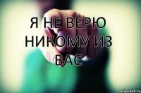     Я НЕ ВЕРЮ НИКОМУ ИЗ ВАС