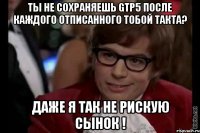 Ты не сохраняешь Gtp5 после каждого отписанного тобой такта? Даже я так не рискую сынок !