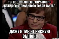 Ты не сохраняешь Gtp5 после каждого отписанного тобой такта? Даже я так не рискую сынок!