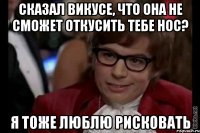 сказал Викусе, что она не сможет откусить тебе нос? я тоже люблю рисковать